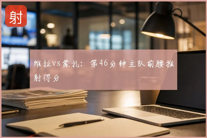 维拉vs蒙扎：第46分钟主队前腰推射得分