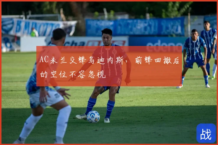AC米兰交锋乌迪内斯，前锋回撤后的空位不容忽视