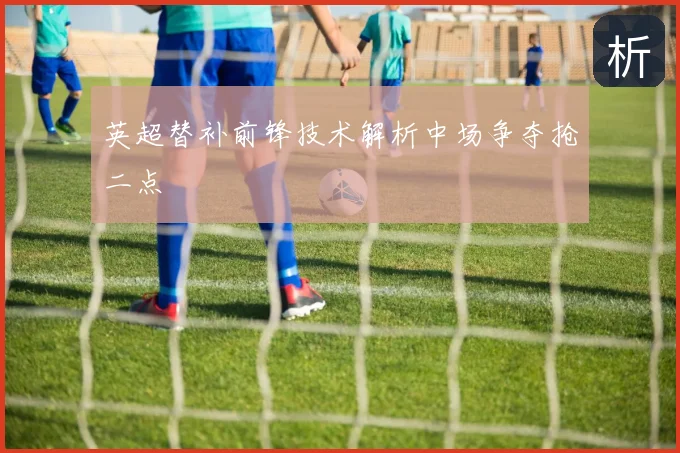 英超替补前锋技术解析中场争夺抢二点